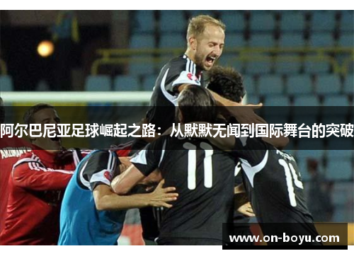 阿尔巴尼亚足球崛起之路：从默默无闻到国际舞台的突破