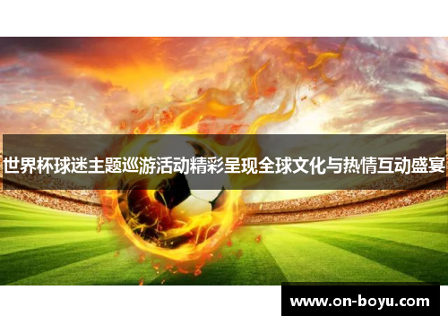世界杯球迷主题巡游活动精彩呈现全球文化与热情互动盛宴