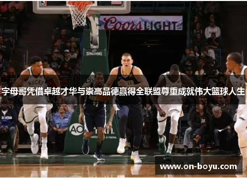 字母哥凭借卓越才华与崇高品德赢得全联盟尊重成就伟大篮球人生