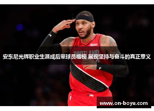 安东尼光辉职业生涯成后辈球员楷模 展现坚持与奋斗的真正意义