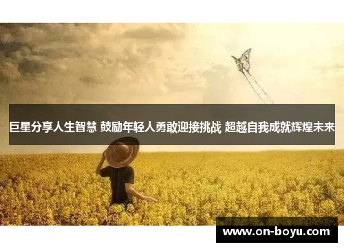 巨星分享人生智慧 鼓励年轻人勇敢迎接挑战 超越自我成就辉煌未来