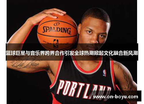 篮球巨星与音乐界跨界合作引发全球热潮掀起文化融合新风潮