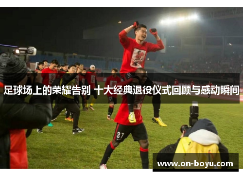 足球场上的荣耀告别 十大经典退役仪式回顾与感动瞬间