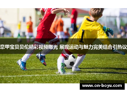 意甲宝贝贝伦精彩视频曝光 展现运动与魅力完美结合引热议