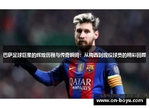 巴萨足球巨星的辉煌历程与传奇瞬间：从梅西到现役球员的精彩回顾