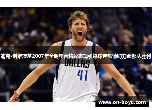 迪克·诺维茨基2007年全明星赛精彩表现引爆球迷热情助力西部队胜利
