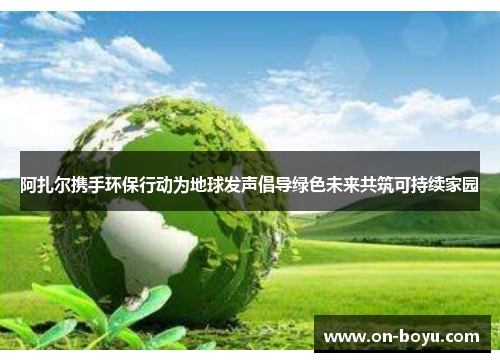 阿扎尔携手环保行动为地球发声倡导绿色未来共筑可持续家园