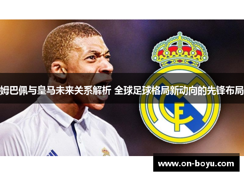 姆巴佩与皇马未来关系解析 全球足球格局新动向的先锋布局