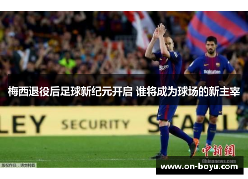 梅西退役后足球新纪元开启 谁将成为球场的新主宰