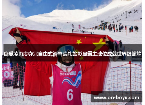 谷爱凌再度夺冠自由式滑雪崇礼站彰显霸主地位成就世界级巅峰