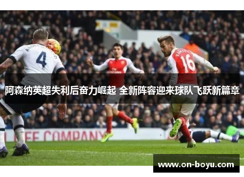 阿森纳英超失利后奋力崛起 全新阵容迎来球队飞跃新篇章