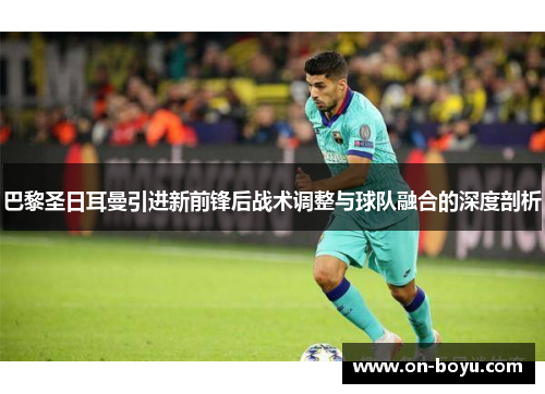 巴黎圣日耳曼引进新前锋后战术调整与球队融合的深度剖析