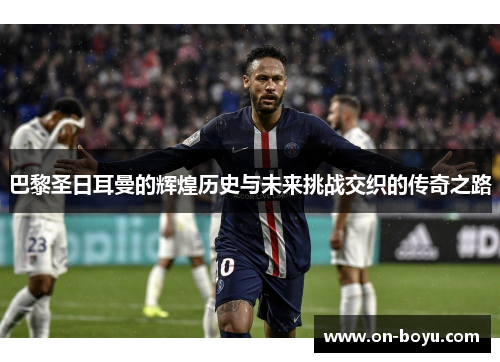 巴黎圣日耳曼的辉煌历史与未来挑战交织的传奇之路