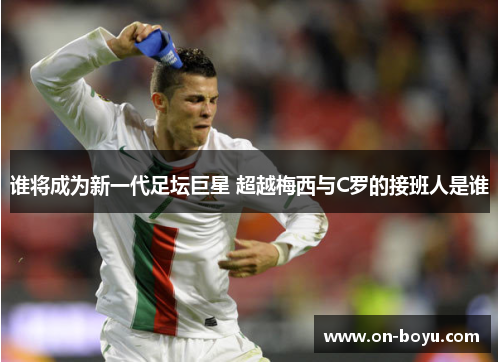 谁将成为新一代足坛巨星 超越梅西与C罗的接班人是谁