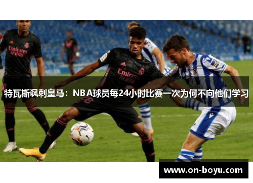 特瓦斯讽刺皇马：NBA球员每24小时比赛一次为何不向他们学习