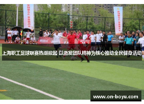 上海职工足球联赛热潮掀起 以激发团队精神为核心推动全民健身活动