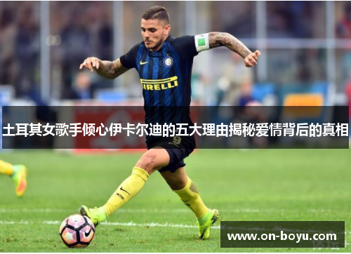 土耳其女歌手倾心伊卡尔迪的五大理由揭秘爱情背后的真相