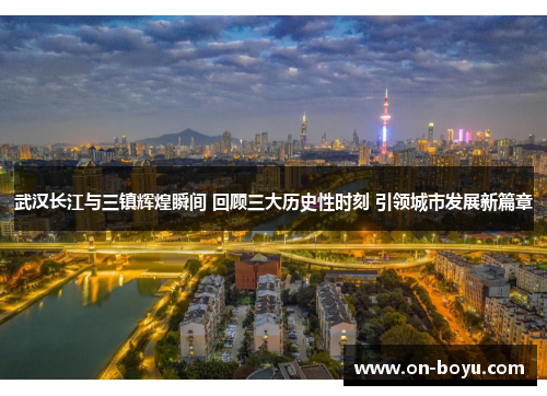 武汉长江与三镇辉煌瞬间 回顾三大历史性时刻 引领城市发展新篇章