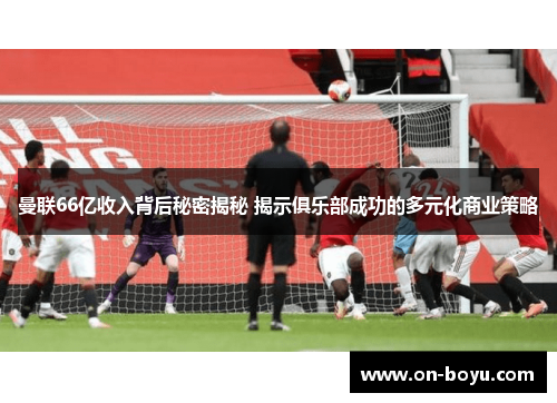 曼联66亿收入背后秘密揭秘 揭示俱乐部成功的多元化商业策略