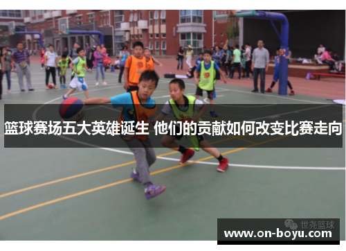 篮球赛场五大英雄诞生 他们的贡献如何改变比赛走向