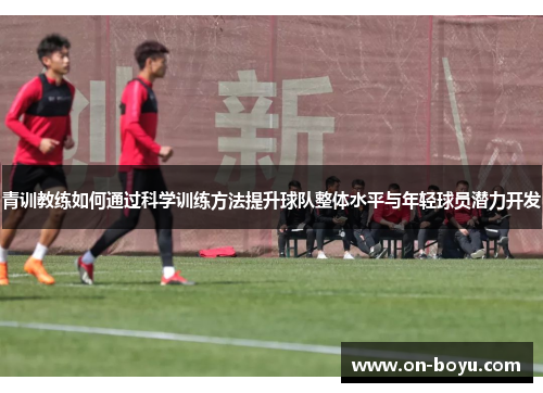 青训教练如何通过科学训练方法提升球队整体水平与年轻球员潜力开发