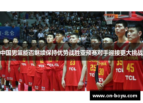 中国男篮能否继续保持优势战胜亚预赛对手迎接更大挑战