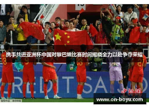 携手共进亚洲杯中国对黎巴嫩比赛时间揭晓全力以赴争夺荣耀