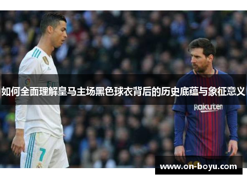 如何全面理解皇马主场黑色球衣背后的历史底蕴与象征意义