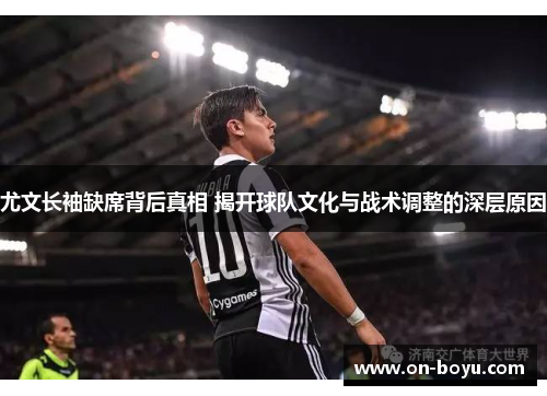 尤文长袖缺席背后真相 揭开球队文化与战术调整的深层原因