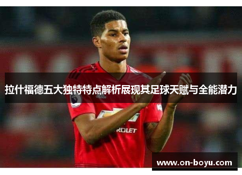 拉什福德五大独特特点解析展现其足球天赋与全能潜力