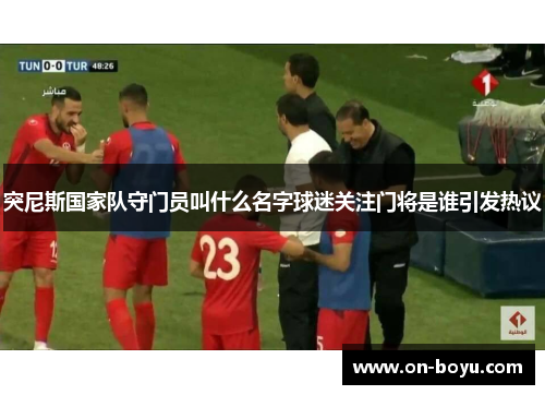 突尼斯国家队守门员叫什么名字球迷关注门将是谁引发热议
