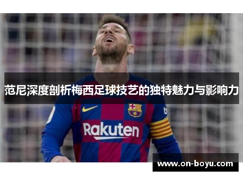 范尼深度剖析梅西足球技艺的独特魅力与影响力