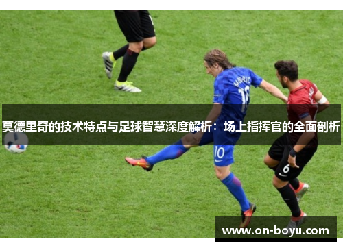 莫德里奇的技术特点与足球智慧深度解析：场上指挥官的全面剖析
