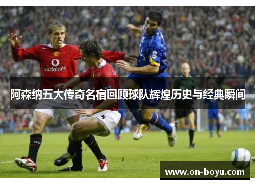 阿森纳五大传奇名宿回顾球队辉煌历史与经典瞬间