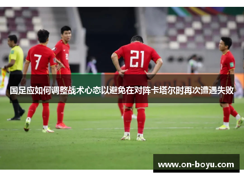 国足应如何调整战术心态以避免在对阵卡塔尔时再次遭遇失败