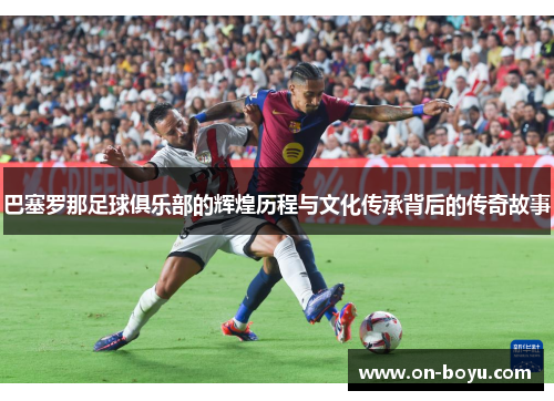巴塞罗那足球俱乐部的辉煌历程与文化传承背后的传奇故事
