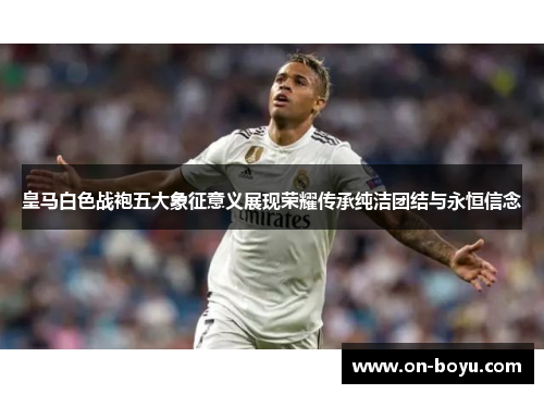皇马白色战袍五大象征意义展现荣耀传承纯洁团结与永恒信念